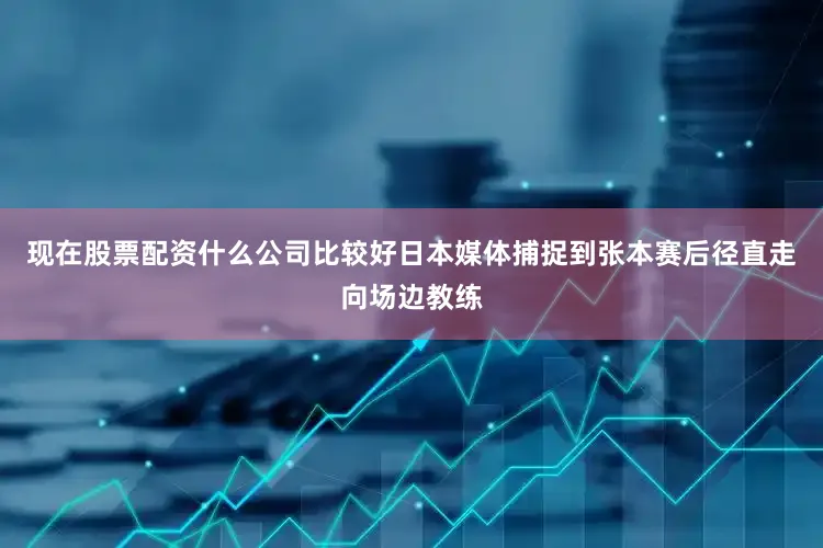 现在股票配资什么公司比较好日本媒体捕捉到张本赛后径直走向场边教练