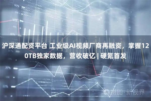 沪深通配资平台 工业级AI视频厂商再融资，掌握120TB独家数据，营收破亿 | 硬氪首发