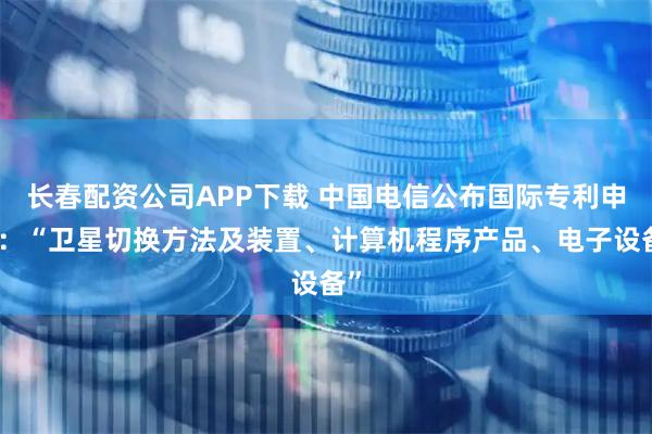 长春配资公司APP下载 中国电信公布国际专利申请：“卫星切换方法及装置、计算机程序产品、电子设备”