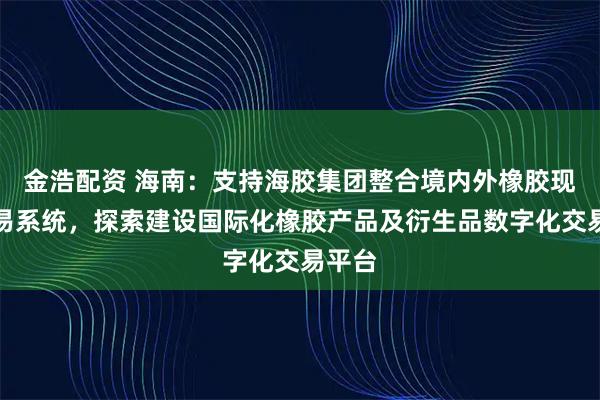 金浩配资 海南：支持海胶集团整合境内外橡胶现货交易系统，探索建设国际化橡胶产品及衍生品数字化交易平台