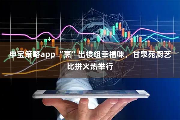 申宝策略app “烹”出楼组幸福味，甘泉苑厨艺比拼火热举行