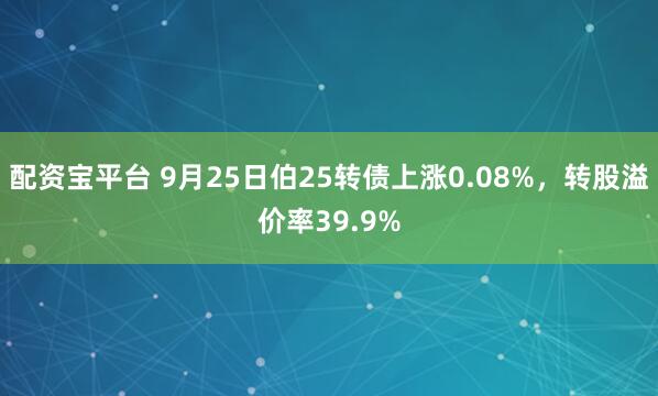配资宝平台 9月25日伯25转债上涨0.08%，转股溢价率39.9%