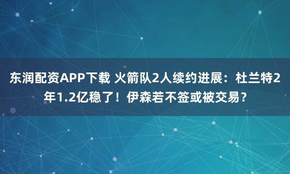东润配资APP下载 火箭队2人续约进展：杜兰特2年1.2亿稳了！伊森若不签或被交易？