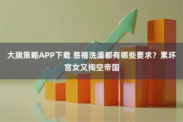 大旗策略APP下载 慈禧洗澡都有哪些要求？累坏宫女又掏空帝国