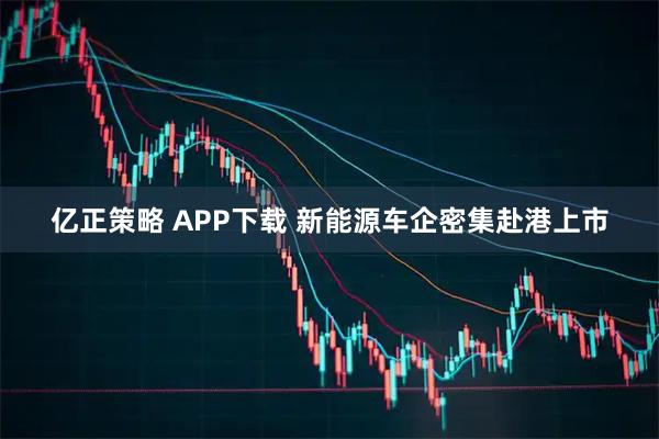 亿正策略 APP下载 新能源车企密集赴港上市