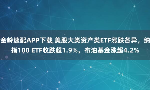 金岭速配APP下载 美股大类资产类ETF涨跌各异，纳指100 ETF收跌超1.9%，布油基金涨超4.2%