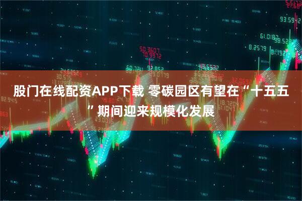 股门在线配资APP下载 零碳园区有望在“十五五”期间迎来规模化发展