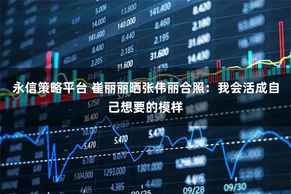 永信策略平台 崔丽丽晒张伟丽合照:我会活成自己想要的模样