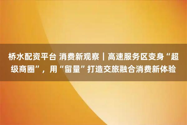桥水配资平台 消费新观察｜高速服务区变身“超级商圈”，用“留量”打造交旅融合消费新体验