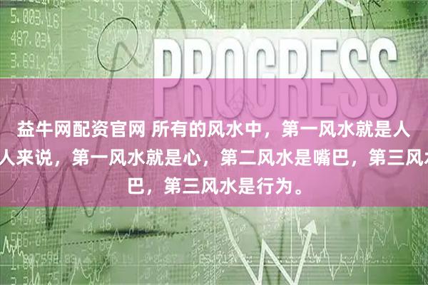 益牛网配资官网 所有的风水中，第一风水就是人，而对于人来说，第一风水就是心，第二风水是嘴巴，第三风水是行为。