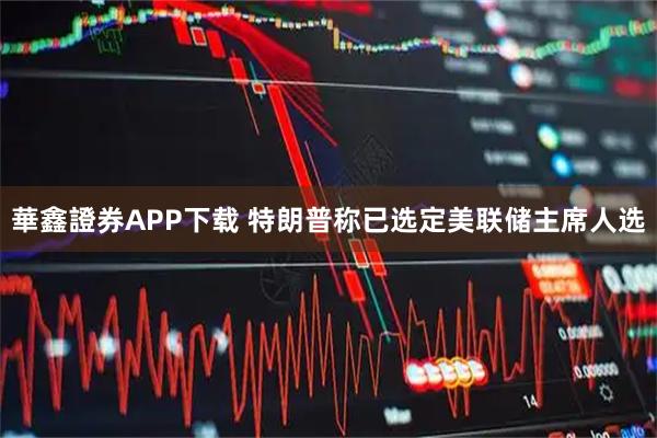 華鑫證券APP下载 特朗普称已选定美联储主席人选
