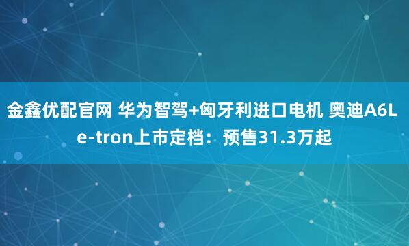 金鑫优配官网 华为智驾+匈牙利进口电机 奥迪A6L e-tron上市定档:预售31.3万起