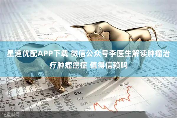 星速优配APP下载 微信公众号李医生解读肿瘤治疗肿瘤癌症 值得信赖吗