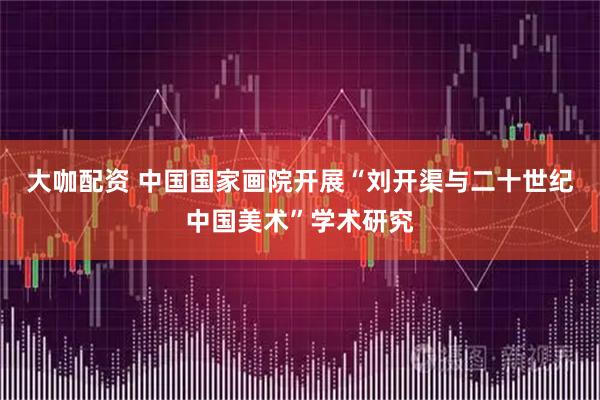 大咖配资 中国国家画院开展“刘开渠与二十世纪中国美术”学术研究