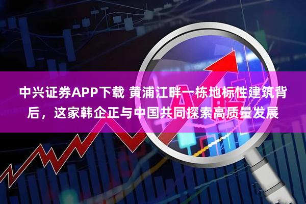 中兴证券APP下载 黄浦江畔一栋地标性建筑背后，这家韩企正与中国共同探索高质量发展