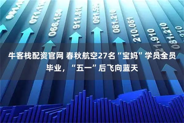牛客栈配资官网 春秋航空27名“宝妈”学员全员毕业，“五一”后飞向蓝天