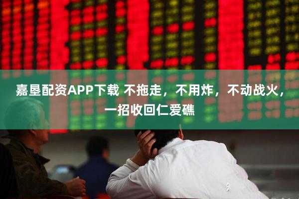 嘉垦配资APP下载 不拖走，不用炸，不动战火，一招收回仁爱礁