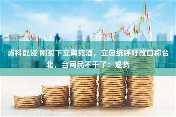 屿科配资 刚买下立陶宛酒，立总统呼吁改口称台北，台网民不干了：退货