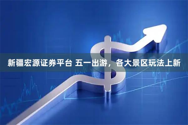 新疆宏源证券平台 五一出游，各大景区玩法上新