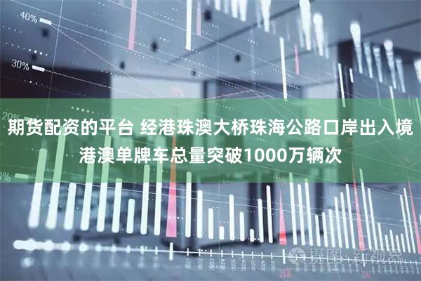 期货配资的平台 经港珠澳大桥珠海公路口岸出入境港澳单牌车总量突破1000万辆次