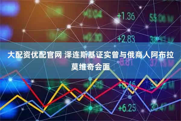 大配资优配官网 泽连斯基证实曾与俄商人阿布拉莫维奇会面