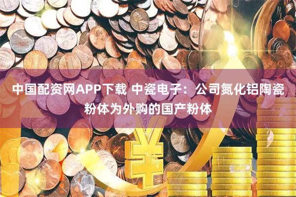 中国配资网APP下载 中瓷电子：公司氮化铝陶瓷粉体为外购的国产粉体