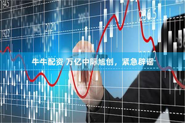 牛牛配资 万亿中际旭创，紧急辟谣