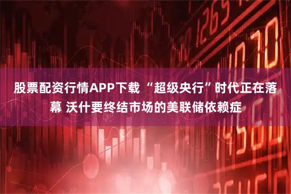 股票配资行情APP下载 “超级央行”时代正在落幕 沃什要终结市场的美联储依赖症