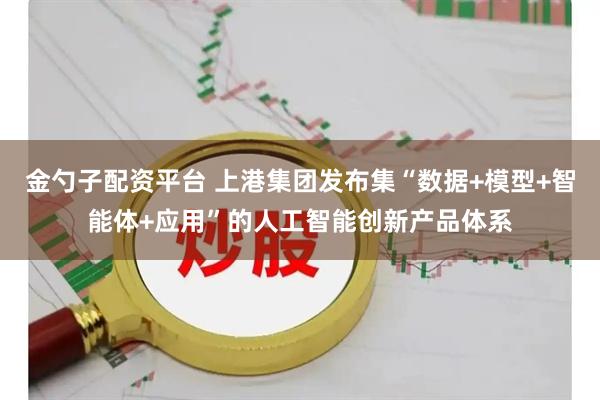 金勺子配资平台 上港集团发布集“数据+模型+智能体+应用”的人工智能创新产品体系