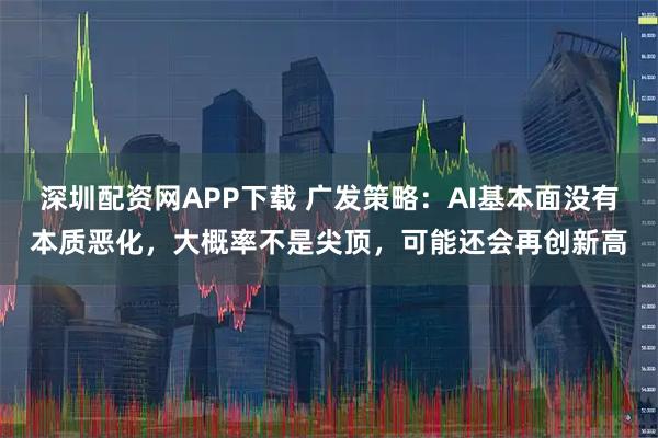 深圳配资网APP下载 广发策略：AI基本面没有本质恶化，大概率不是尖顶，可能还会再创新高