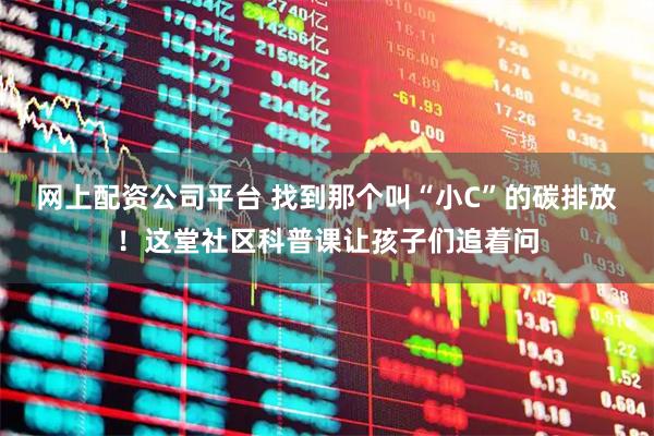 网上配资公司平台 找到那个叫“小C”的碳排放！这堂社区科普课让孩子们追着问