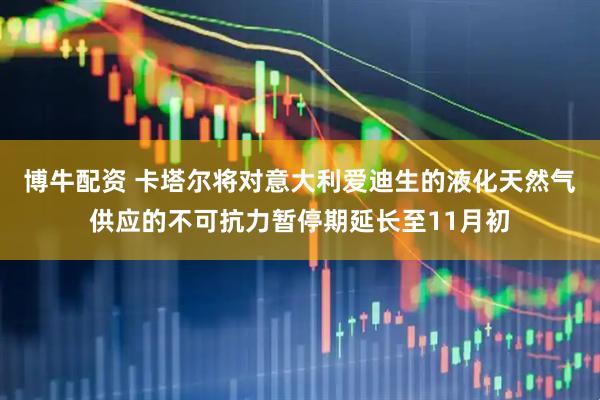 博牛配资 卡塔尔将对意大利爱迪生的液化天然气供应的不可抗力暂停期延长至11月初