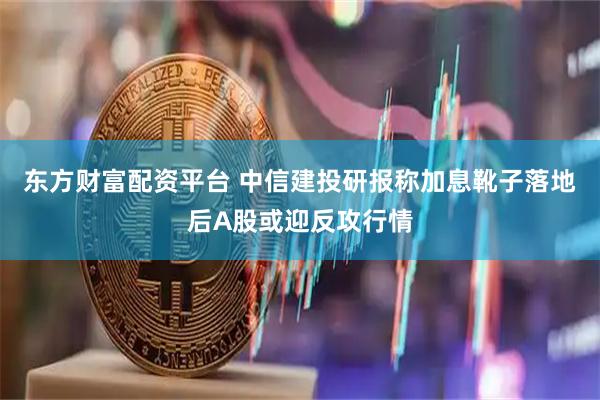 东方财富配资平台 中信建投研报称加息靴子落地后A股或迎反攻行情