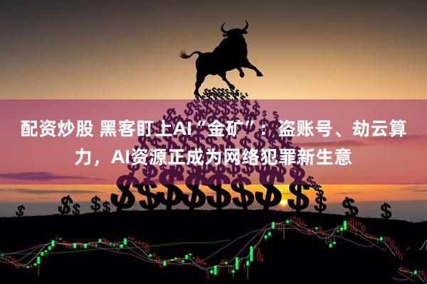 配资炒股 黑客盯上AI“金矿”：盗账号、劫云算力，AI资源正成为网络犯罪新生意